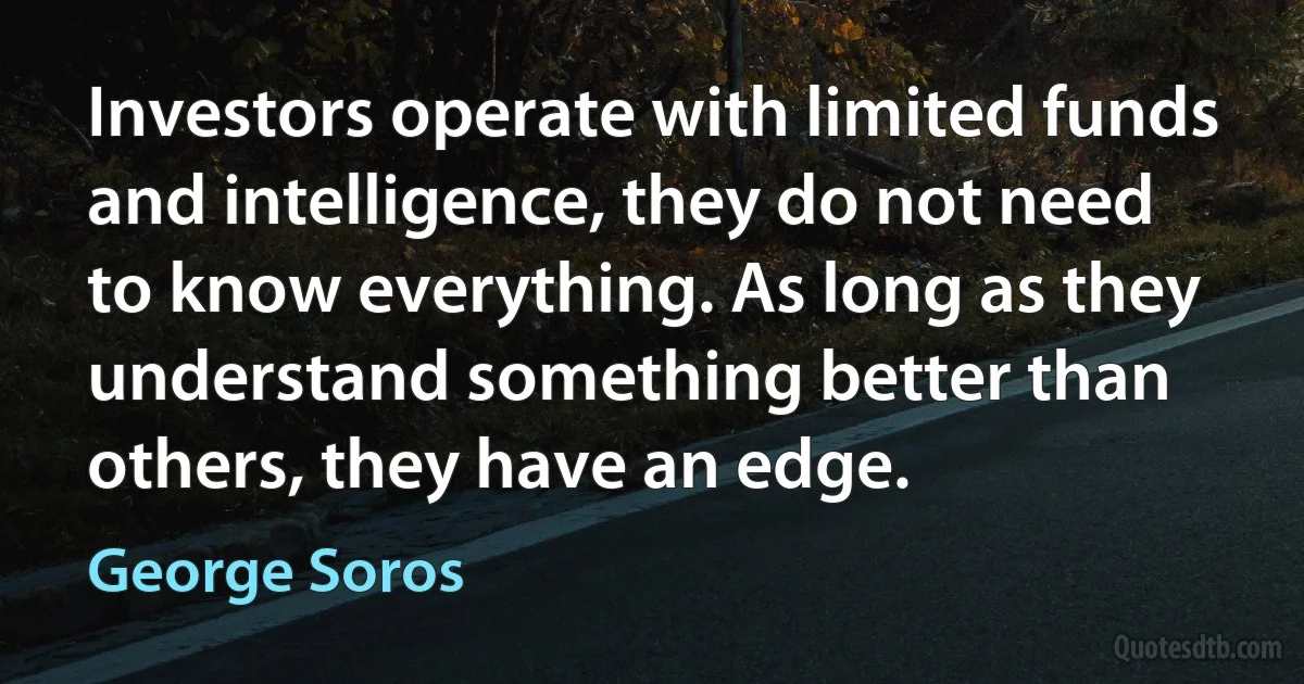 Investors operate with limited funds and intelligence, they do not need to know everything. As long as they understand something better than others, they have an edge. (George Soros)