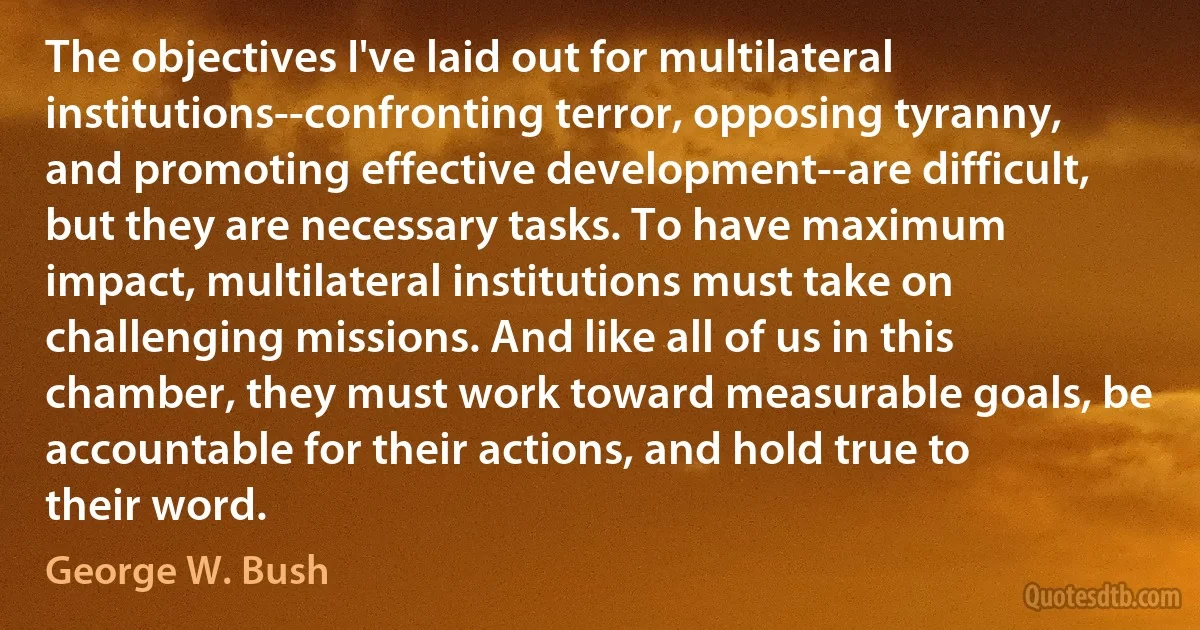 The objectives I've laid out for multilateral institutions--confronting terror, opposing tyranny, and promoting effective development--are difficult, but they are necessary tasks. To have maximum impact, multilateral institutions must take on challenging missions. And like all of us in this chamber, they must work toward measurable goals, be accountable for their actions, and hold true to their word. (George W. Bush)