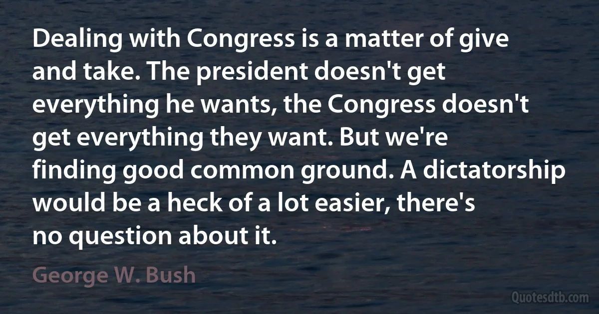 Dealing with Congress is a matter of give and take. The president doesn't get everything he wants, the Congress doesn't get everything they want. But we're finding good common ground. A dictatorship would be a heck of a lot easier, there's no question about it. (George W. Bush)