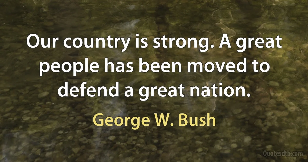 Our country is strong. A great people has been moved to defend a great nation. (George W. Bush)