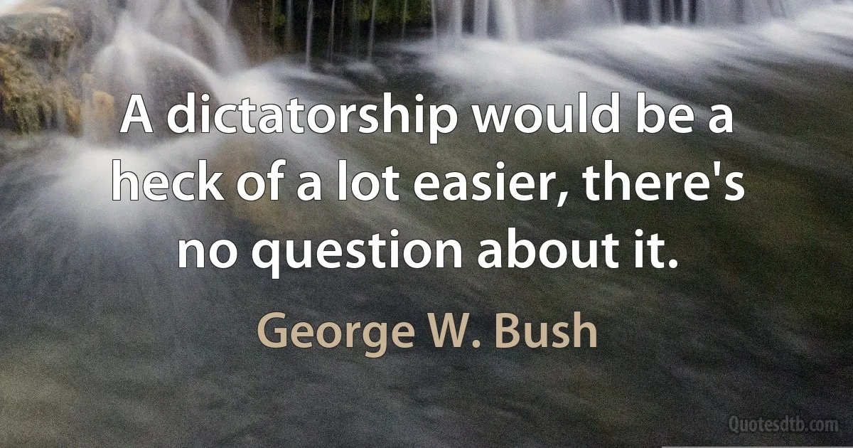 A dictatorship would be a heck of a lot easier, there's no question about it. (George W. Bush)