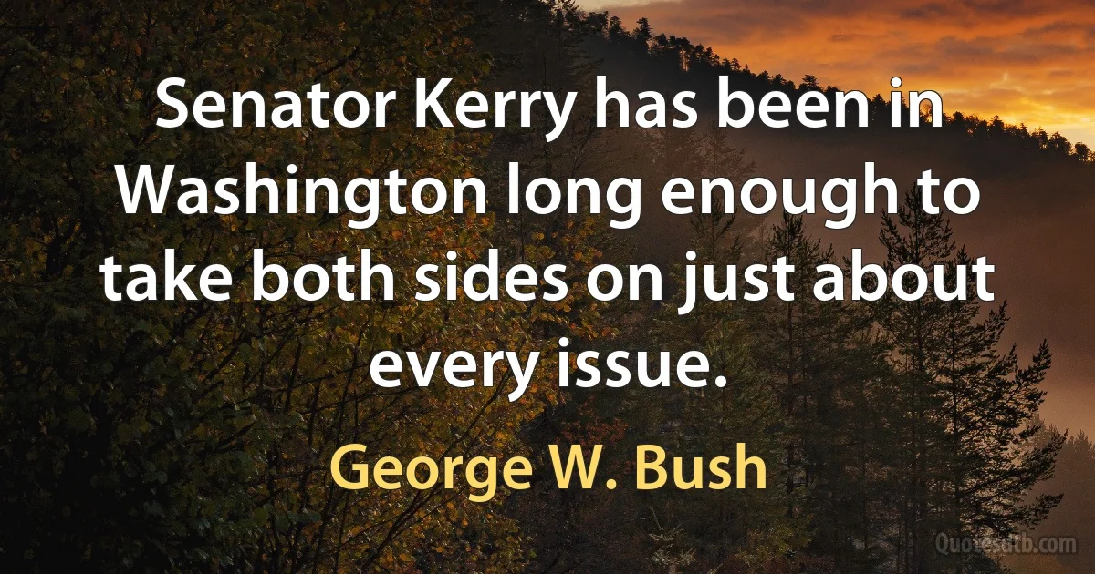 Senator Kerry has been in Washington long enough to take both sides on just about every issue. (George W. Bush)