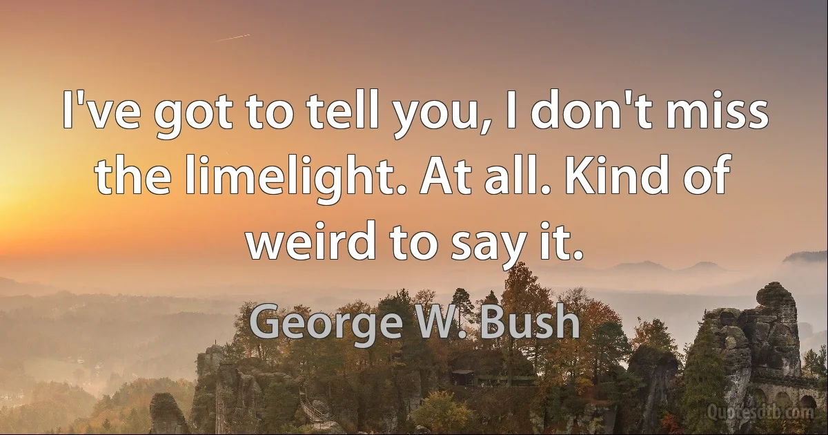 I've got to tell you, I don't miss the limelight. At all. Kind of weird to say it. (George W. Bush)