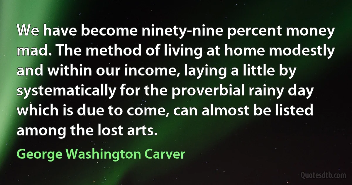 We have become ninety-nine percent money mad. The method of living at home modestly and within our income, laying a little by systematically for the proverbial rainy day which is due to come, can almost be listed among the lost arts. (George Washington Carver)