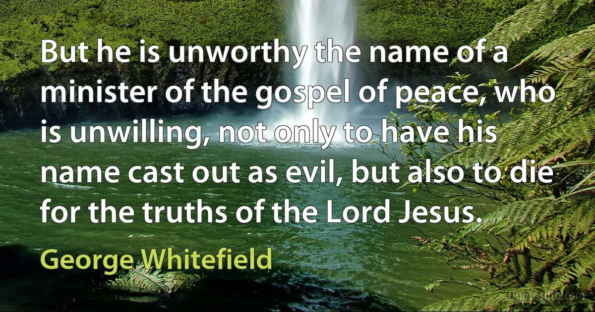 But he is unworthy the name of a minister of the gospel of peace, who is unwilling, not only to have his name cast out as evil, but also to die for the truths of the Lord Jesus. (George Whitefield)