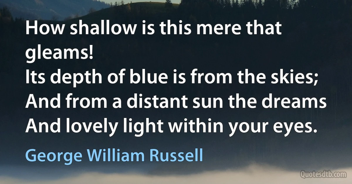 How shallow is this mere that gleams!
Its depth of blue is from the skies;
And from a distant sun the dreams
And lovely light within your eyes. (George William Russell)