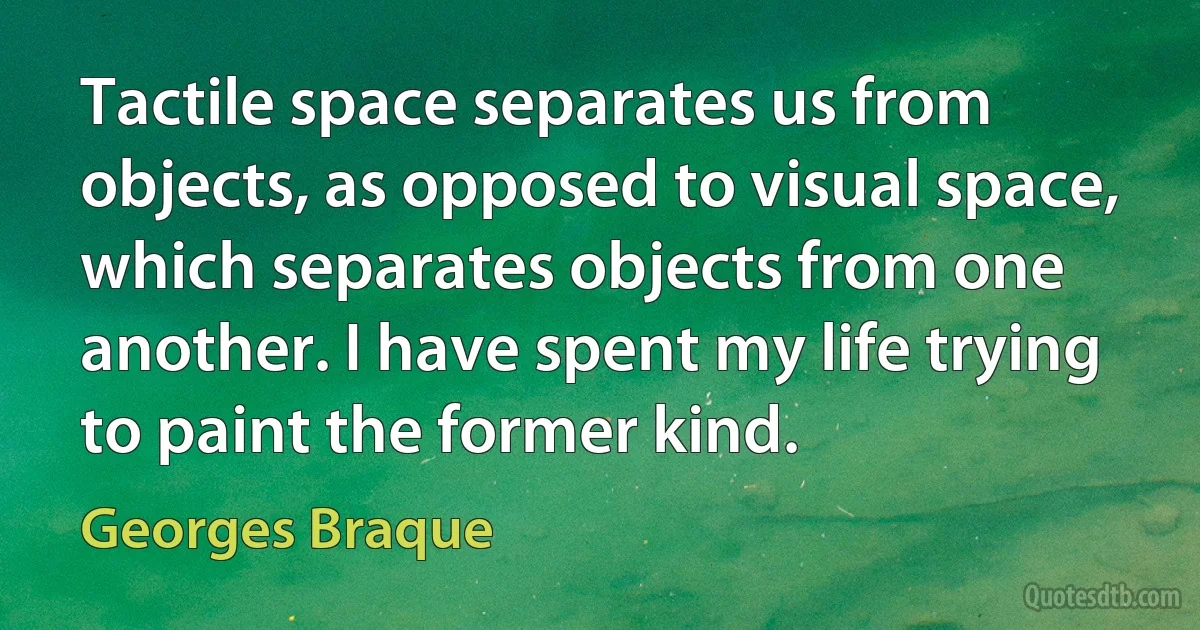 Tactile space separates us from objects, as opposed to visual space, which separates objects from one another. I have spent my life trying to paint the former kind. (Georges Braque)