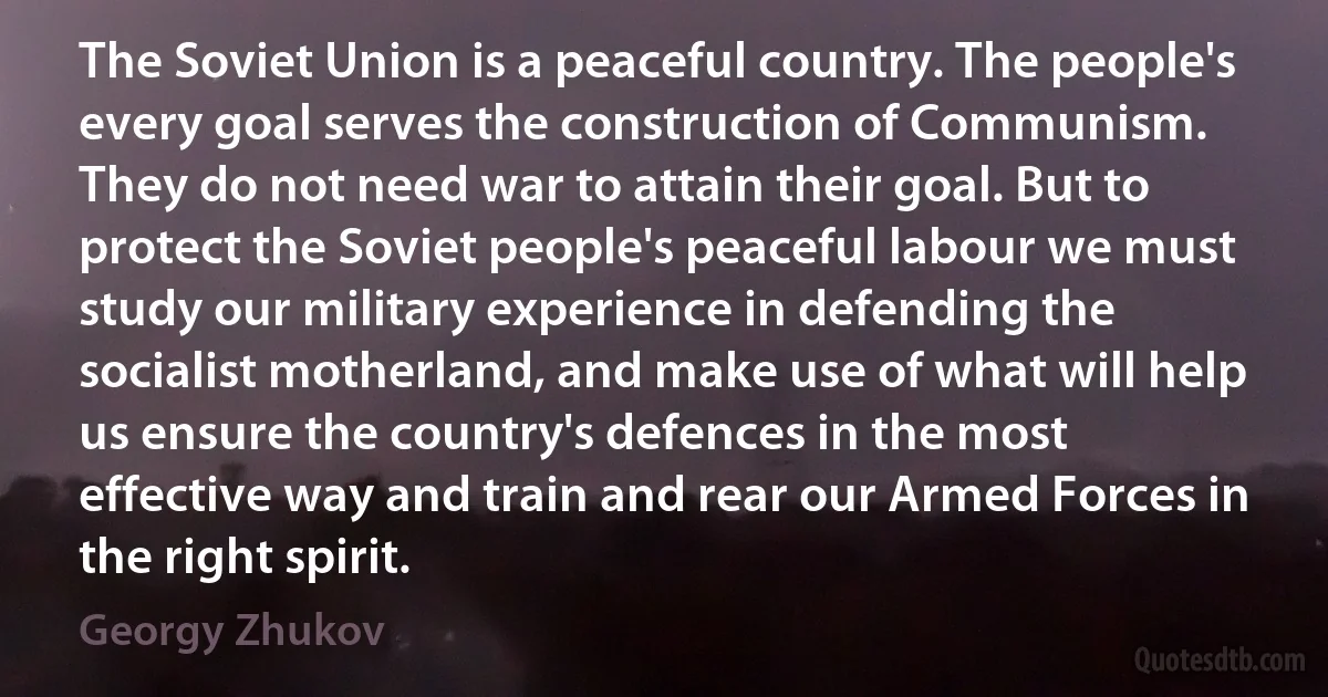 The Soviet Union is a peaceful country. The people's every goal serves the construction of Communism. They do not need war to attain their goal. But to protect the Soviet people's peaceful labour we must study our military experience in defending the socialist motherland, and make use of what will help us ensure the country's defences in the most effective way and train and rear our Armed Forces in the right spirit. (Georgy Zhukov)