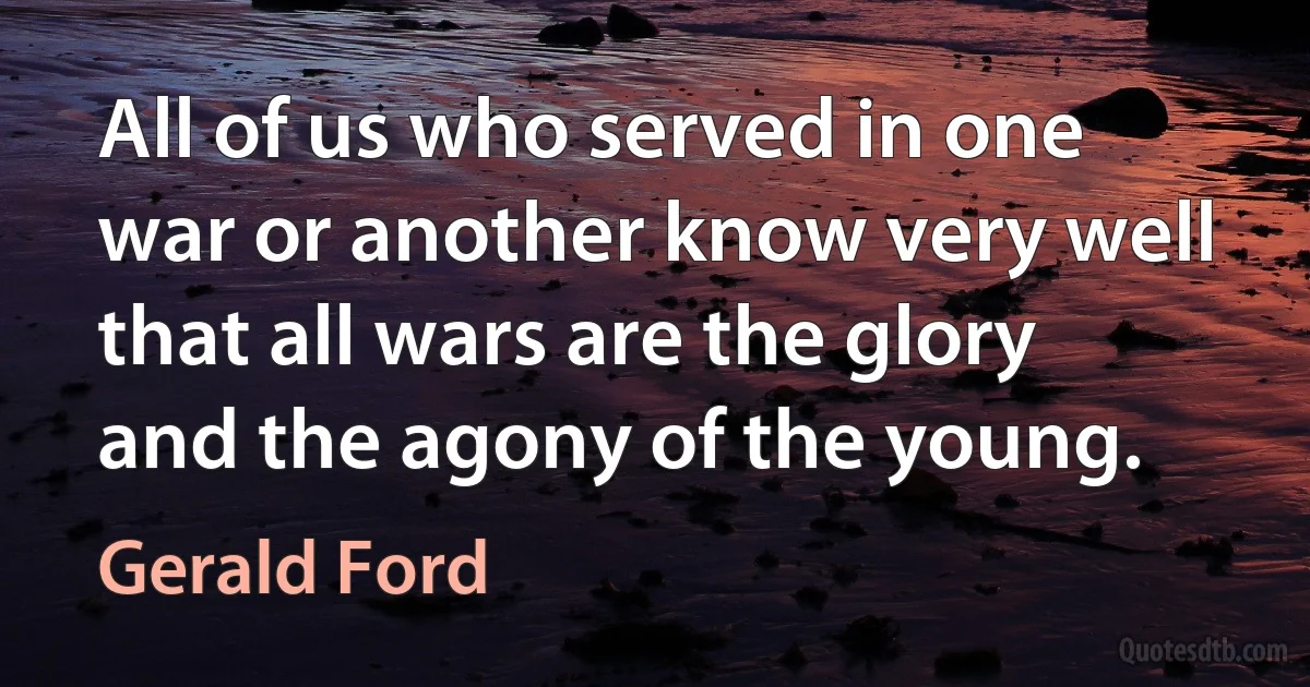 All of us who served in one war or another know very well that all wars are the glory and the agony of the young. (Gerald Ford)