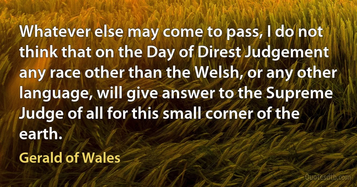 Whatever else may come to pass, I do not think that on the Day of Direst Judgement any race other than the Welsh, or any other language, will give answer to the Supreme Judge of all for this small corner of the earth. (Gerald of Wales)