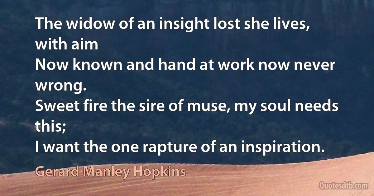 The widow of an insight lost she lives, with aim
Now known and hand at work now never wrong.
Sweet fire the sire of muse, my soul needs this;
I want the one rapture of an inspiration. (Gerard Manley Hopkins)