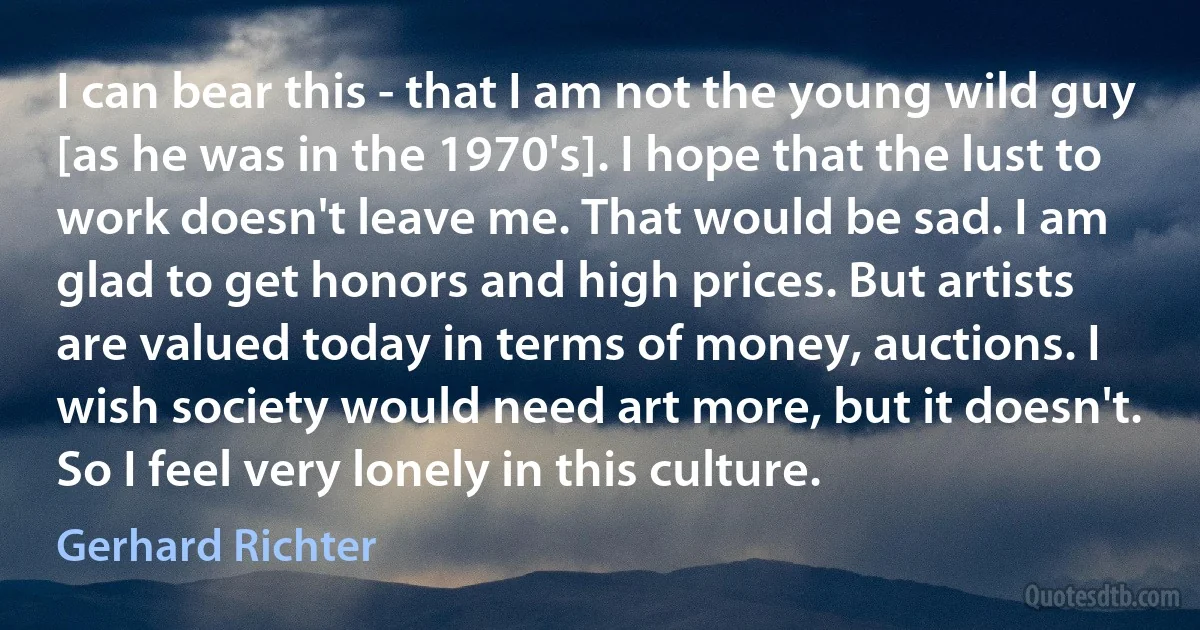 I can bear this - that I am not the young wild guy [as he was in the 1970's]. I hope that the lust to work doesn't leave me. That would be sad. I am glad to get honors and high prices. But artists are valued today in terms of money, auctions. I wish society would need art more, but it doesn't. So I feel very lonely in this culture. (Gerhard Richter)