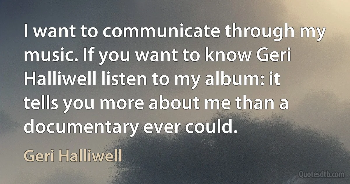 I want to communicate through my music. If you want to know Geri Halliwell listen to my album: it tells you more about me than a documentary ever could. (Geri Halliwell)