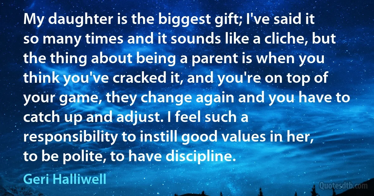 My daughter is the biggest gift; I've said it so many times and it sounds like a cliche, but the thing about being a parent is when you think you've cracked it, and you're on top of your game, they change again and you have to catch up and adjust. I feel such a responsibility to instill good values in her, to be polite, to have discipline. (Geri Halliwell)