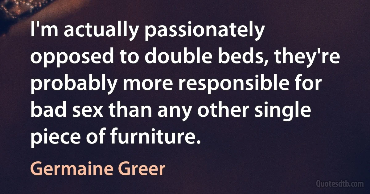 I'm actually passionately opposed to double beds, they're probably more responsible for bad sex than any other single piece of furniture. (Germaine Greer)