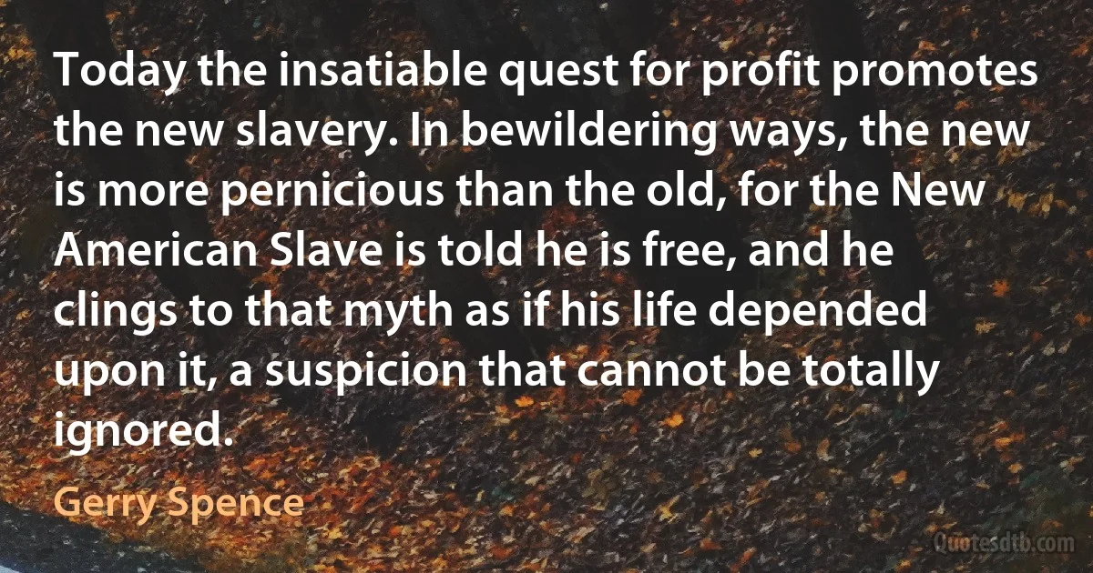 Today the insatiable quest for profit promotes the new slavery. In bewildering ways, the new is more pernicious than the old, for the New American Slave is told he is free, and he clings to that myth as if his life depended upon it, a suspicion that cannot be totally ignored. (Gerry Spence)