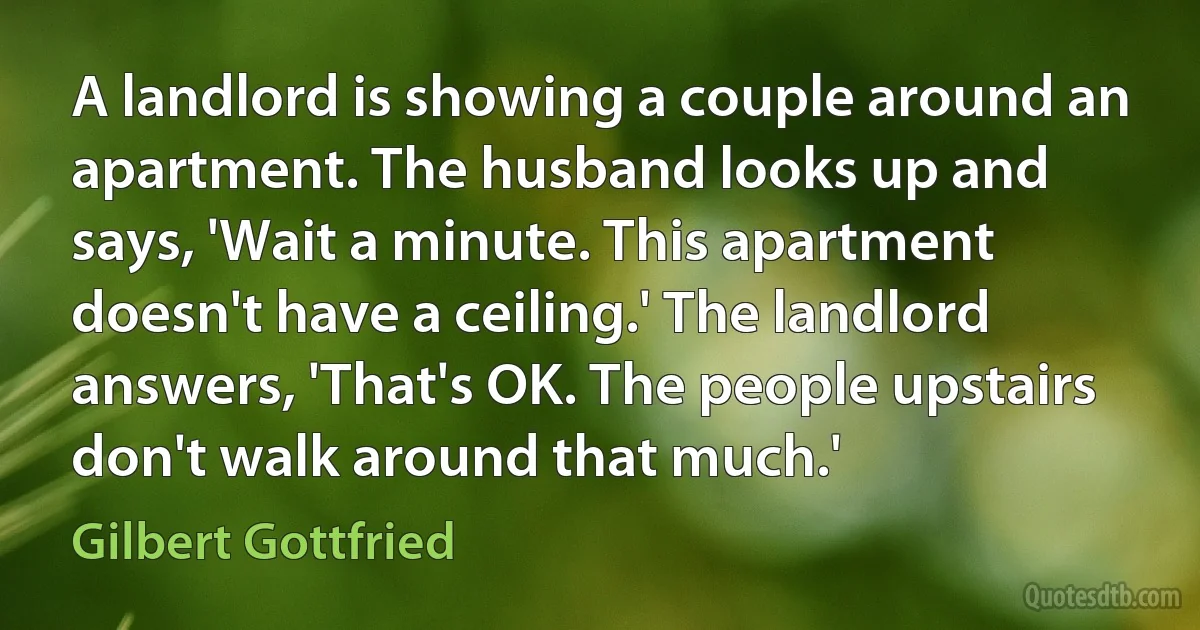 A landlord is showing a couple around an apartment. The husband looks up and says, 'Wait a minute. This apartment doesn't have a ceiling.' The landlord answers, 'That's OK. The people upstairs don't walk around that much.' (Gilbert Gottfried)