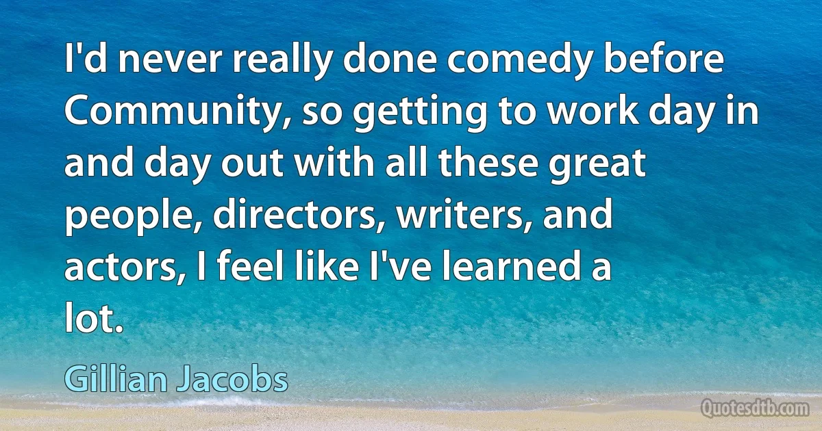 I'd never really done comedy before Community, so getting to work day in and day out with all these great people, directors, writers, and actors, I feel like I've learned a lot. (Gillian Jacobs)