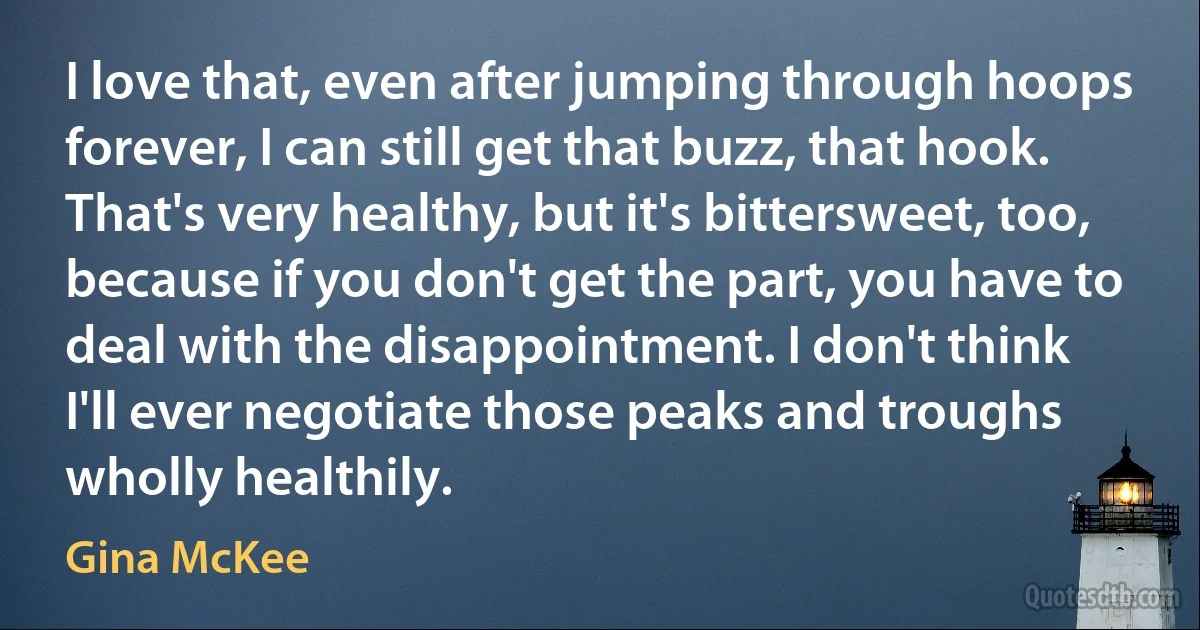 I love that, even after jumping through hoops forever, I can still get that buzz, that hook. That's very healthy, but it's bittersweet, too, because if you don't get the part, you have to deal with the disappointment. I don't think I'll ever negotiate those peaks and troughs wholly healthily. (Gina McKee)