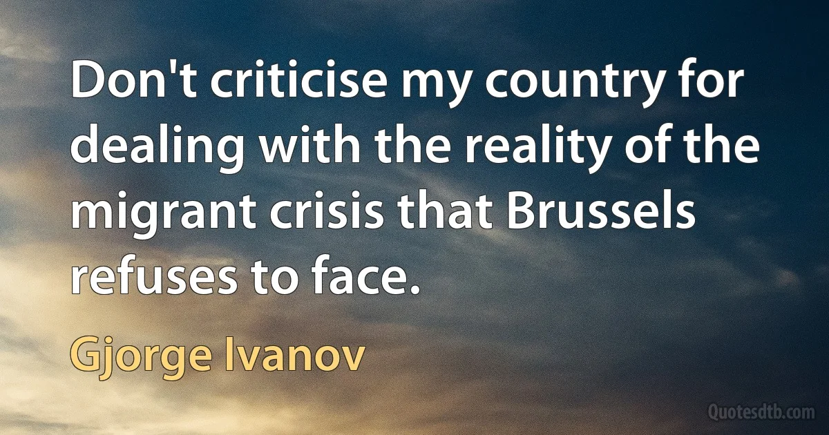 Don't criticise my country for dealing with the reality of the migrant crisis that Brussels refuses to face. (Gjorge Ivanov)