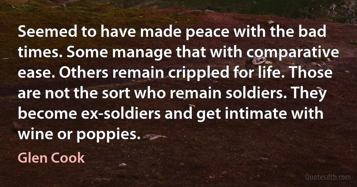 Seemed to have made peace with the bad times. Some manage that with comparative ease. Others remain crippled for life. Those are not the sort who remain soldiers. They become ex-soldiers and get intimate with wine or poppies. (Glen Cook)