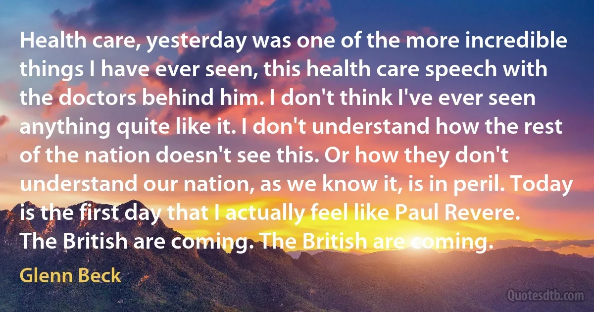 Health care, yesterday was one of the more incredible things I have ever seen, this health care speech with the doctors behind him. I don't think I've ever seen anything quite like it. I don't understand how the rest of the nation doesn't see this. Or how they don't understand our nation, as we know it, is in peril. Today is the first day that I actually feel like Paul Revere. The British are coming. The British are coming. (Glenn Beck)