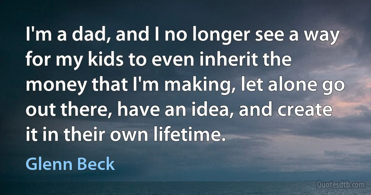 I'm a dad, and I no longer see a way for my kids to even inherit the money that I'm making, let alone go out there, have an idea, and create it in their own lifetime. (Glenn Beck)