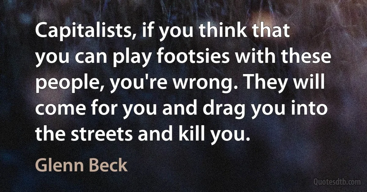 Capitalists, if you think that you can play footsies with these people, you're wrong. They will come for you and drag you into the streets and kill you. (Glenn Beck)