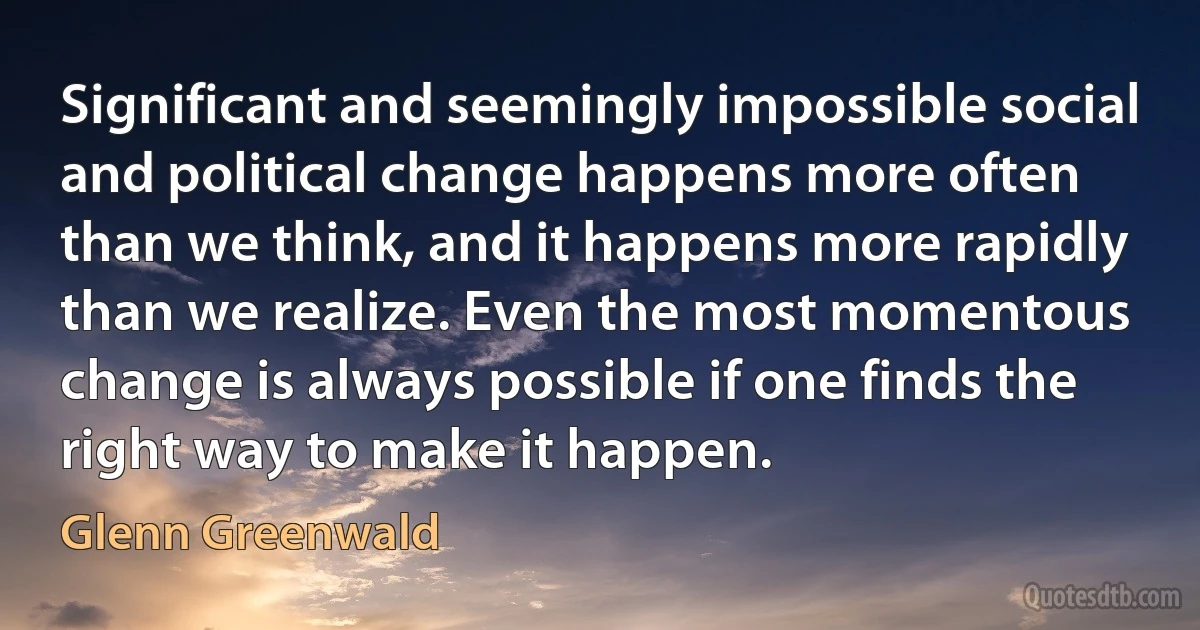 Significant and seemingly impossible social and political change happens more often than we think, and it happens more rapidly than we realize. Even the most momentous change is always possible if one finds the right way to make it happen. (Glenn Greenwald)