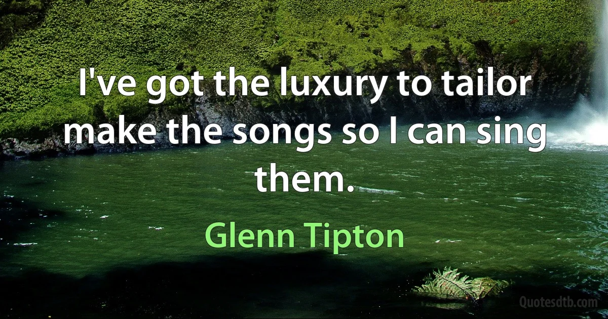 I've got the luxury to tailor make the songs so I can sing them. (Glenn Tipton)