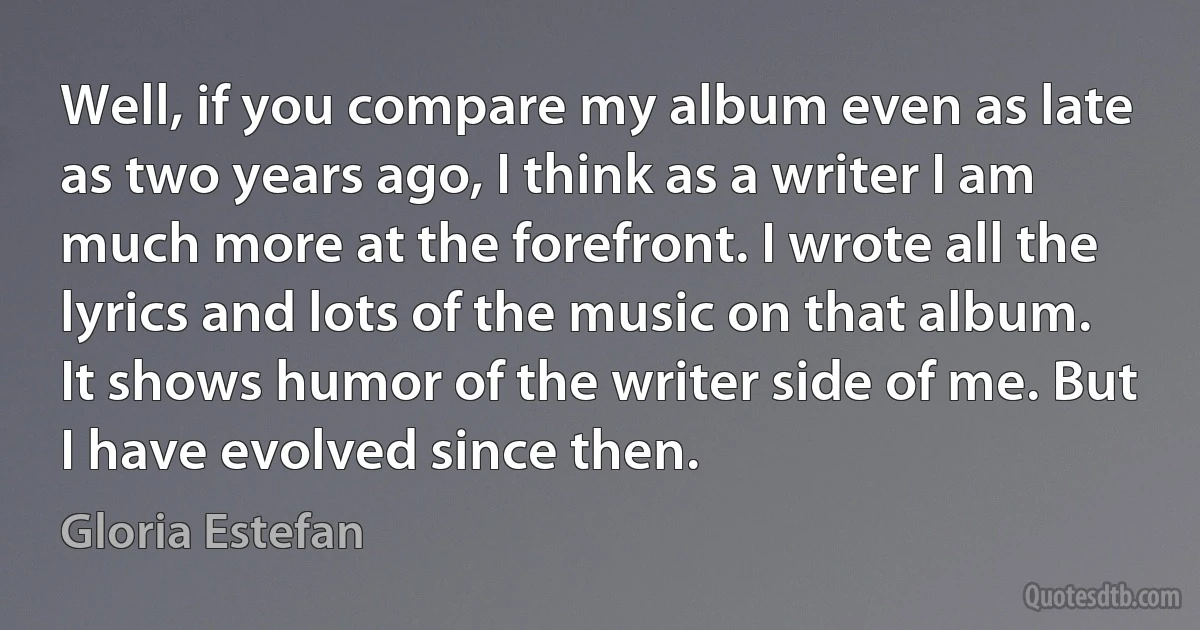 Well, if you compare my album even as late as two years ago, I think as a writer I am much more at the forefront. I wrote all the lyrics and lots of the music on that album. It shows humor of the writer side of me. But I have evolved since then. (Gloria Estefan)