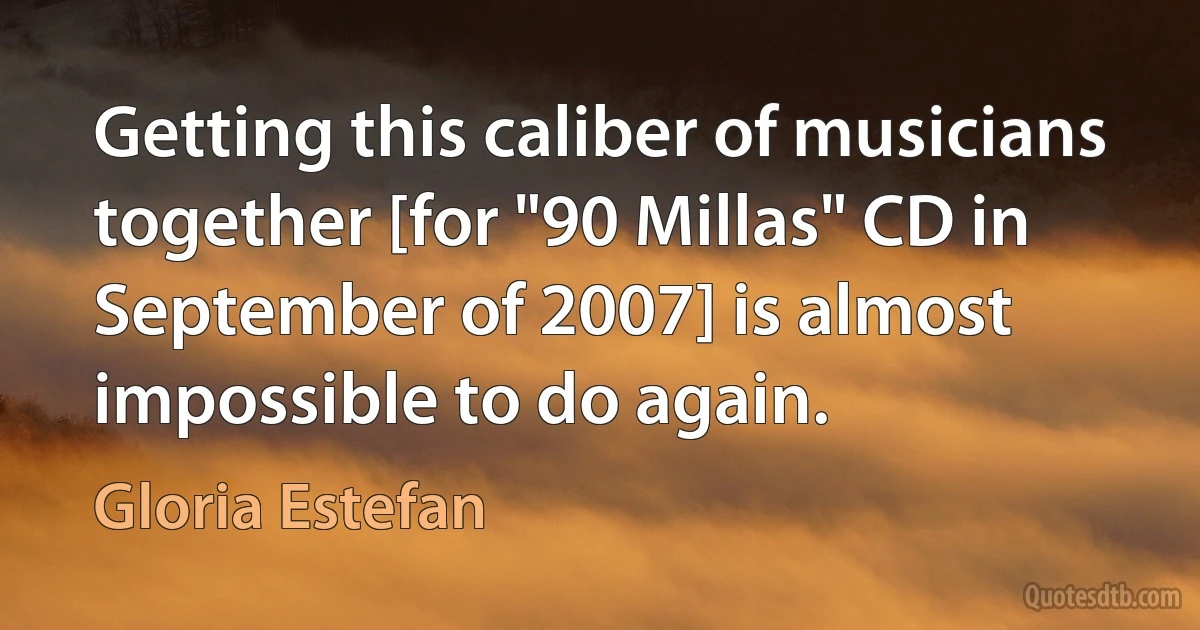 Getting this caliber of musicians together [for "90 Millas" CD in September of 2007] is almost impossible to do again. (Gloria Estefan)