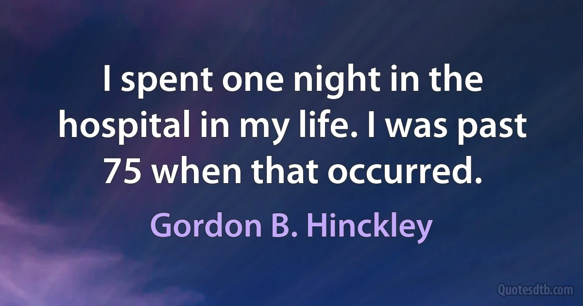 I spent one night in the hospital in my life. I was past 75 when that occurred. (Gordon B. Hinckley)