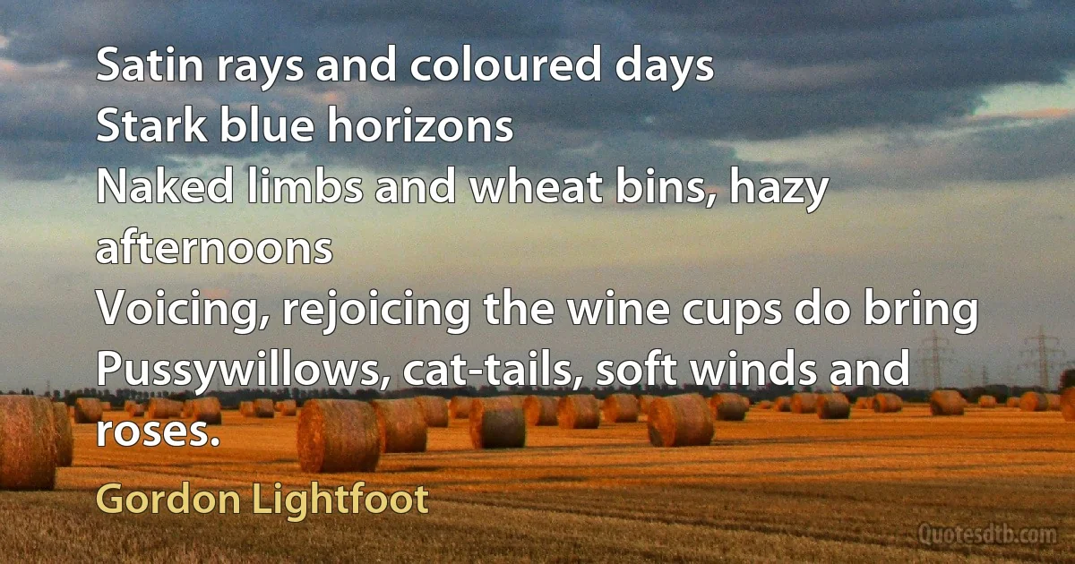 Satin rays and coloured days
Stark blue horizons
Naked limbs and wheat bins, hazy afternoons
Voicing, rejoicing the wine cups do bring
Pussywillows, cat-tails, soft winds and roses. (Gordon Lightfoot)