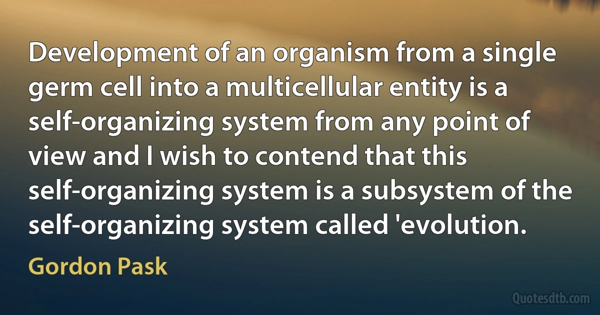 Development of an organism from a single germ cell into a multicellular entity is a self-organizing system from any point of view and I wish to contend that this self-organizing system is a subsystem of the self-organizing system called 'evolution. (Gordon Pask)