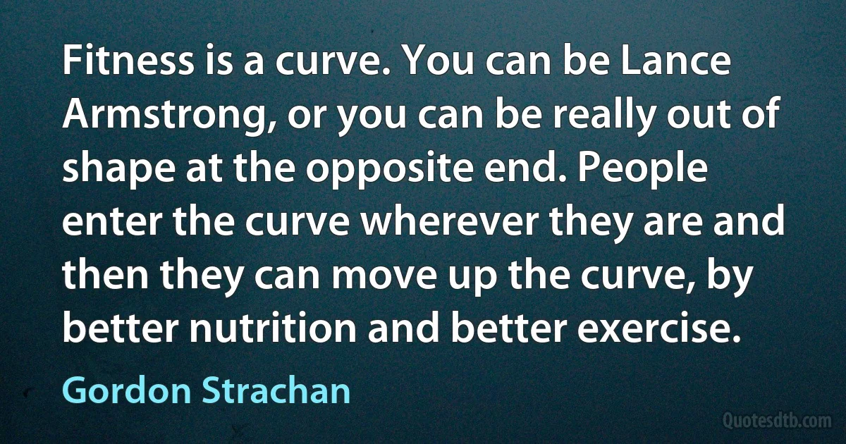 Fitness is a curve. You can be Lance Armstrong, or you can be really out of shape at the opposite end. People enter the curve wherever they are and then they can move up the curve, by better nutrition and better exercise. (Gordon Strachan)