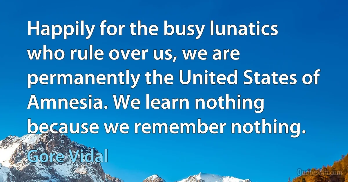 Happily for the busy lunatics who rule over us, we are permanently the United States of Amnesia. We learn nothing because we remember nothing. (Gore Vidal)