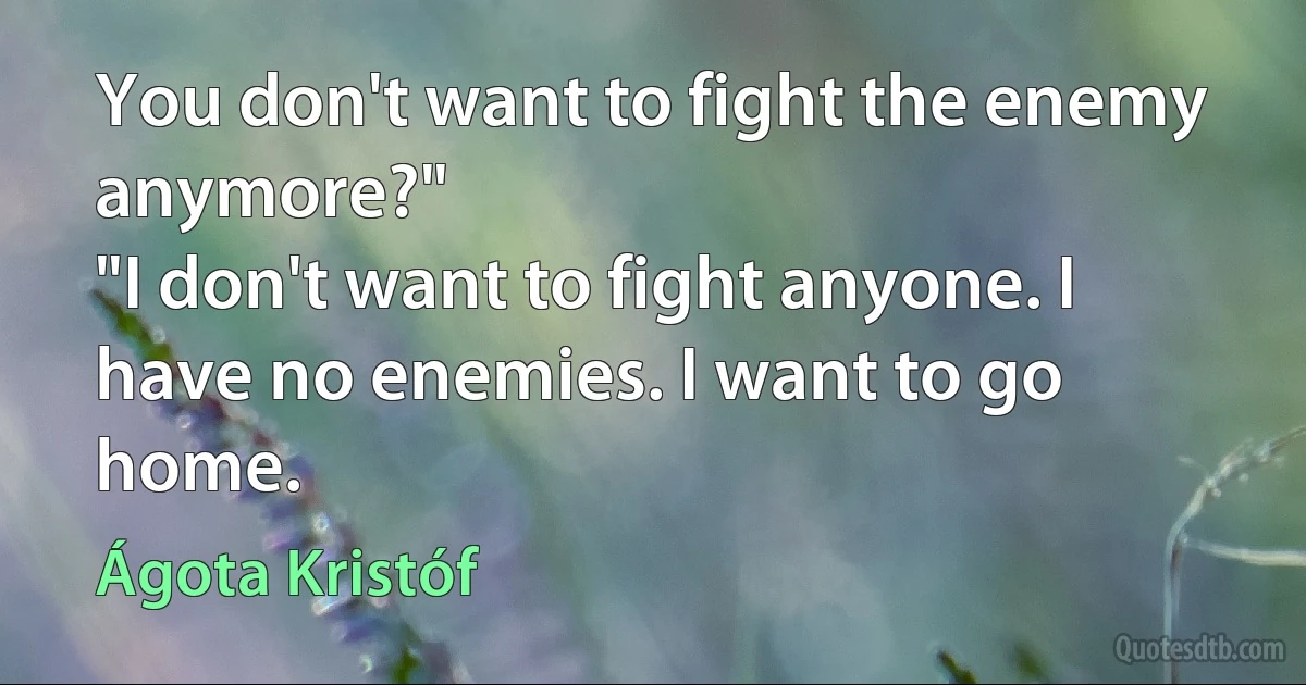 You don't want to fight the enemy anymore?"
"I don't want to fight anyone. I have no enemies. I want to go home. (Ágota Kristóf)