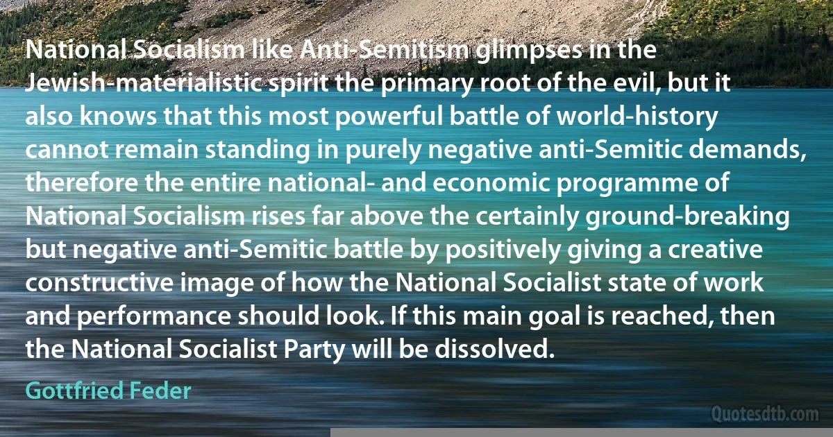 National Socialism like Anti-Semitism glimpses in the Jewish-materialistic spirit the primary root of the evil, but it also knows that this most powerful battle of world-history cannot remain standing in purely negative anti-Semitic demands, therefore the entire national- and economic programme of National Socialism rises far above the certainly ground-breaking but negative anti-Semitic battle by positively giving a creative constructive image of how the National Socialist state of work and performance should look. If this main goal is reached, then the National Socialist Party will be dissolved. (Gottfried Feder)