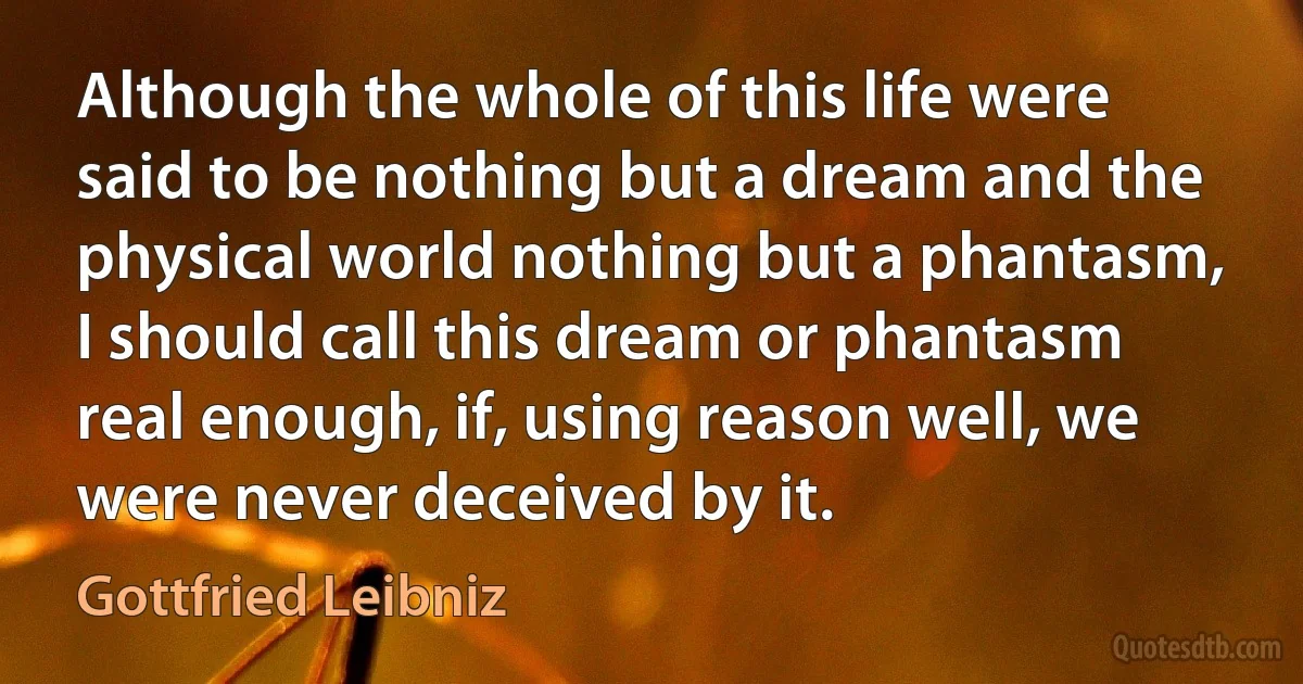 Although the whole of this life were said to be nothing but a dream and the physical world nothing but a phantasm, I should call this dream or phantasm real enough, if, using reason well, we were never deceived by it. (Gottfried Leibniz)