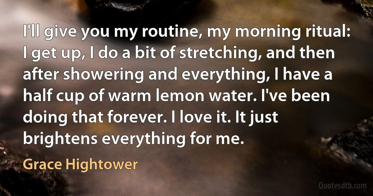 I'll give you my routine, my morning ritual: I get up, I do a bit of stretching, and then after showering and everything, I have a half cup of warm lemon water. I've been doing that forever. I love it. It just brightens everything for me. (Grace Hightower)