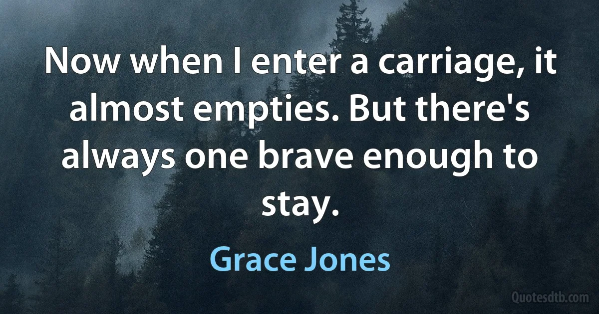 Now when I enter a carriage, it almost empties. But there's always one brave enough to stay. (Grace Jones)