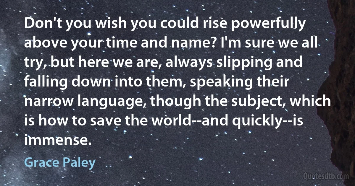 Don't you wish you could rise powerfully above your time and name? I'm sure we all try, but here we are, always slipping and falling down into them, speaking their narrow language, though the subject, which is how to save the world--and quickly--is immense. (Grace Paley)