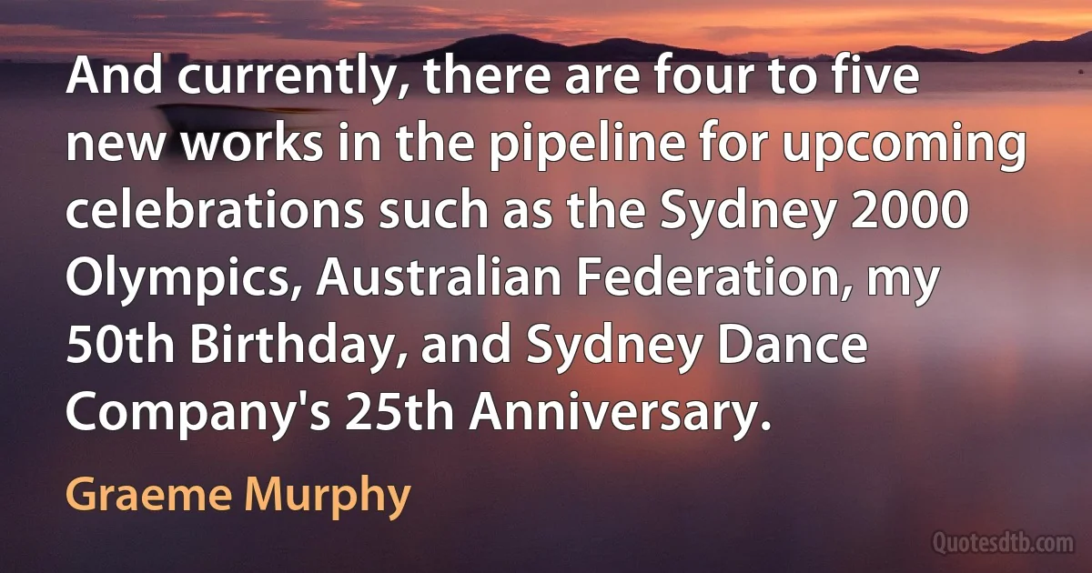 And currently, there are four to five new works in the pipeline for upcoming celebrations such as the Sydney 2000 Olympics, Australian Federation, my 50th Birthday, and Sydney Dance Company's 25th Anniversary. (Graeme Murphy)