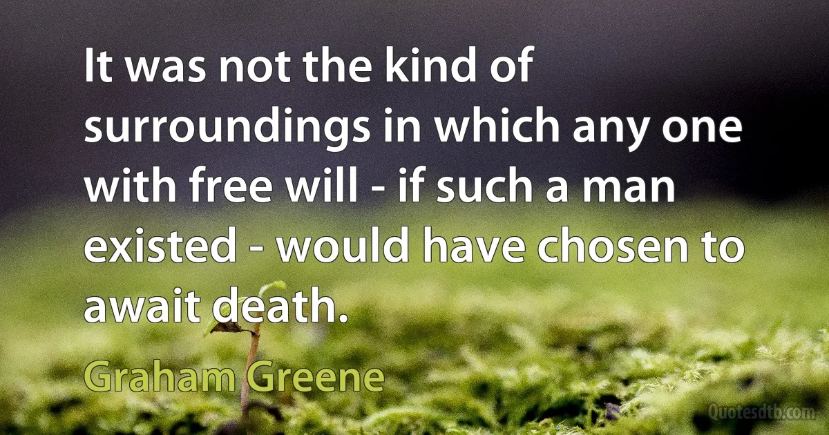 It was not the kind of surroundings in which any one with free will - if such a man existed - would have chosen to await death. (Graham Greene)