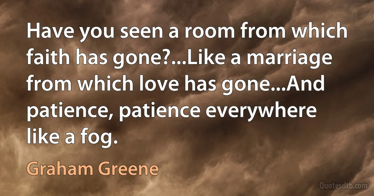 Have you seen a room from which faith has gone?...Like a marriage from which love has gone...And patience, patience everywhere like a fog. (Graham Greene)