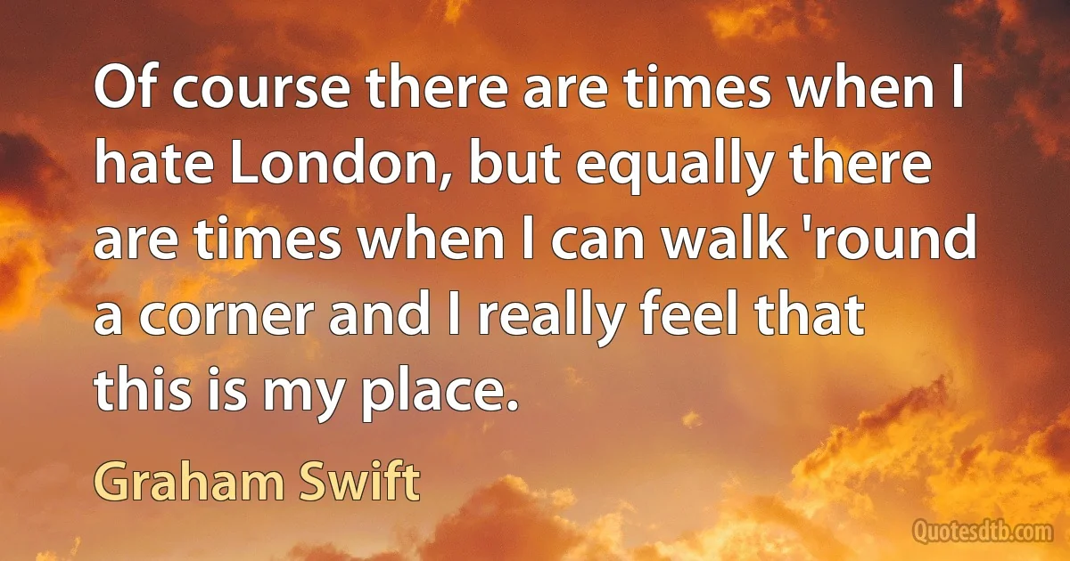 Of course there are times when I hate London, but equally there are times when I can walk 'round a corner and I really feel that this is my place. (Graham Swift)