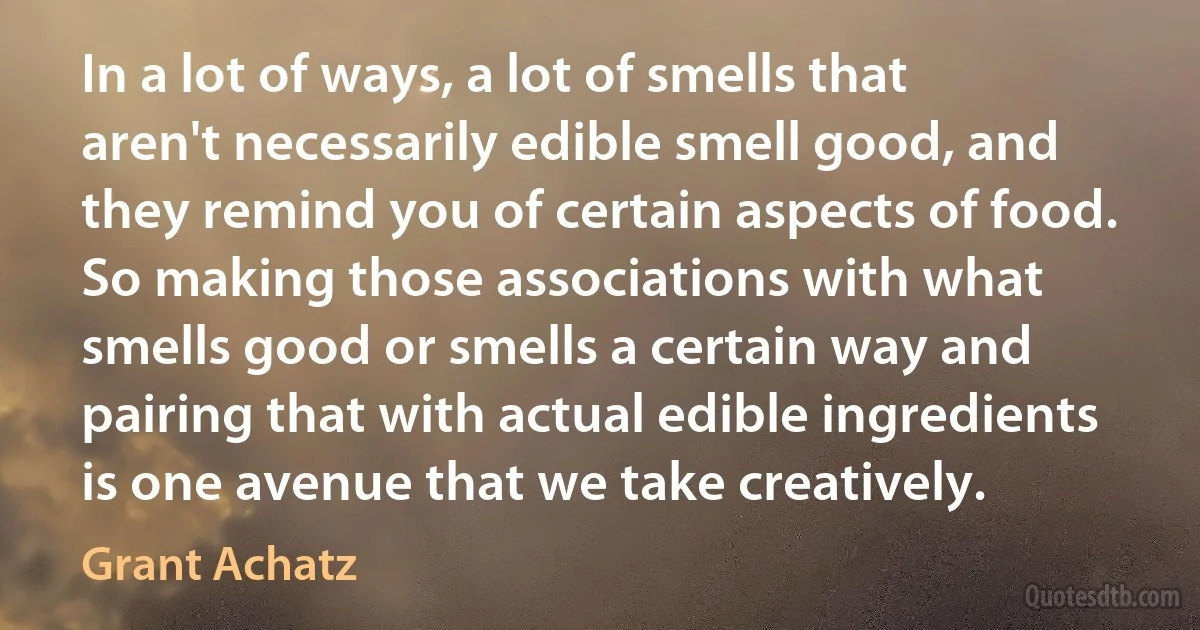 In a lot of ways, a lot of smells that aren't necessarily edible smell good, and they remind you of certain aspects of food. So making those associations with what smells good or smells a certain way and pairing that with actual edible ingredients is one avenue that we take creatively. (Grant Achatz)