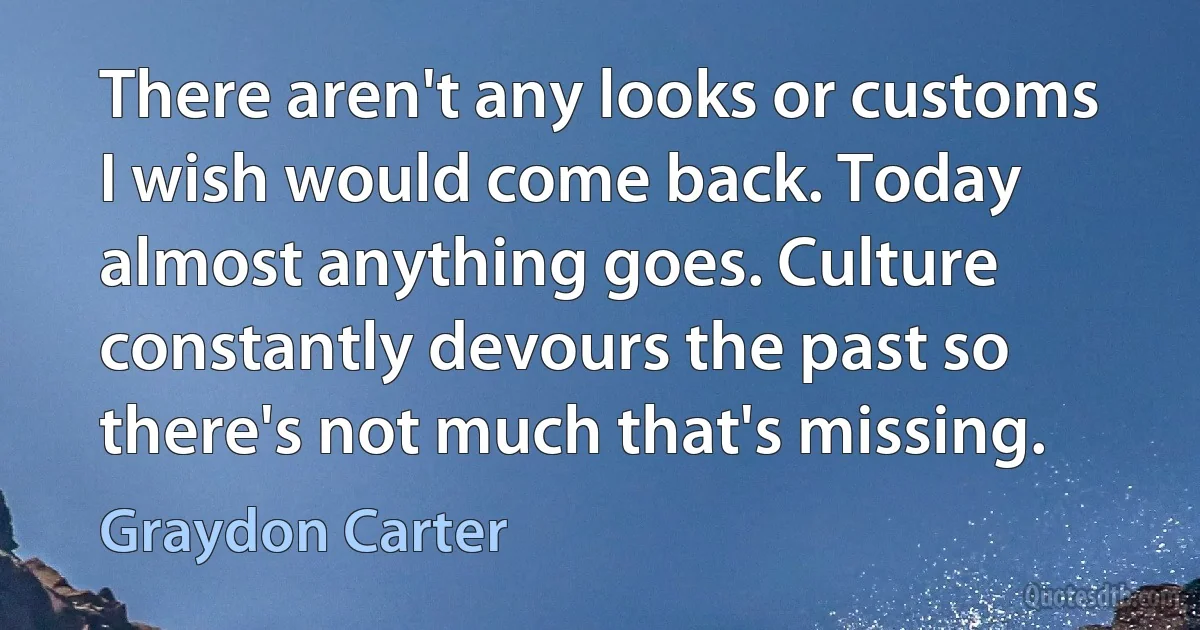 There aren't any looks or customs I wish would come back. Today almost anything goes. Culture constantly devours the past so there's not much that's missing. (Graydon Carter)