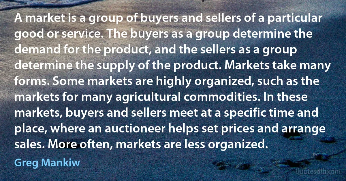 A market is a group of buyers and sellers of a particular good or service. The buyers as a group determine the demand for the product, and the sellers as a group determine the supply of the product. Markets take many forms. Some markets are highly organized, such as the markets for many agricultural commodities. In these markets, buyers and sellers meet at a specific time and place, where an auctioneer helps set prices and arrange sales. More often, markets are less organized. (Greg Mankiw)